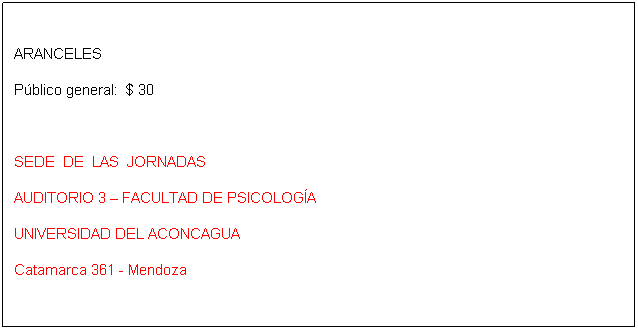 Cuadro de texto: ARANCELES
P�blico general:&nbsp; $ 30
&nbsp;
SEDE&nbsp; DE&nbsp; LAS&nbsp; JORNADAS
AUDITORIO 3 � FACULTAD DE PSICOLOG�A
UNIVERSIDAD DEL ACONCAGUA
Catamarca 361 - Mendoza
&nbsp;
INSCRIPCI�N e informaci�n
&nbsp;
Del 1 al 30 de agosto -&nbsp; CUPO LIMITADO
en el Registro Unico y Equipo Interdisciplinario de Adopci�n
Chile 1342 � (5500) Mendoza
0261 - 4234437
&nbsp;
Las personas residentes fuera de Mendoza pueden solicitar la ficha de inscripci�n por e-mail a msanmartin@jus.mendoza.gov.ar
&nbsp;
&nbsp;
